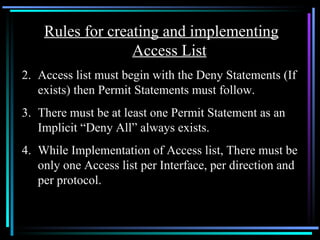 Rules for creating and implementing Access List Access list must begin with the Deny Statements (If exists) then Permit Statements must follow. There must be at least one Permit Statement as an Implicit “Deny All” always exists. While Implementation of Access list, There must be only one Access list per Interface, per direction and per protocol. 