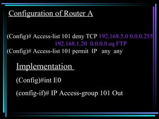 Configuration of Router A   (Config)# Access-list 101 deny TCP  192.168.5.0 0.0.0.255  192.168.1.20  0.0.0.0 eq FTP (Config)# Access-list 101 permit  IP  any  any Implementation  (Config)#int E0 (config-if)# IP Access-group 101 Out 