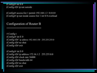 (Config)# int S 0 (Config-if)# ip nat outside (Config)# access-list 1 permit 192.168.1.3  0.0.0.0 (Config)# ip nat inside source list 1 int S 0 overload # Config t (Config)# int E 0 (Config-if)#   ip address 192.168.5.50  255.255.255.0 (Config-if)# no shut (Config-if)# exit (Config)# int S 0 (Config-if)# ip address 172.16.1.2  255.255.0.0 (Config-if)# clock rate 56000 (Config-if)# bandwidth 64 (Config-if)# no shut (Config-if)# exit Configuration of Router B  -------------------------------- 