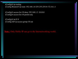(Config)# ip routing (Config-Router)# ip route 192.168.1.0 255.255.255.0 172.16.1.1 (Config)# access-list 10 deny 192.168.1.3  0.0.0.0 (Config)# access-list 10 permit any (Config)# int E 0 (Config-if)# ip access-group 10 out Note :  Only Public IP can go to the Internetworking world. 