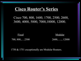 Cisco Router’s Series Cisco 700, 800, 1600, 1700, 2500, 2600, 3600, 4000, 5000, 7000,10000, 12000. Fixed Modular 700, 800,….2500 2600,….., 12000 1750 & 1751 exceptionally are Modular Routers. 