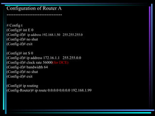 Configuration of Router A  -------------------------------- # Config t (Config)# int E 0 (Config-if)#   ip address 192.168.1.50  255.255.255.0 (Config-if)# no shut (Config-if)# exit (Config)# int S 0 (Config-if)# ip address 172.16.1.1  255.255.0.0 (Config-if)# clock rate 56000 (for DCE) (Config-if)# bandwidth 64 (Config-if)# no shut (Config-if)# exit (Config)# ip routing (Config-Router)# ip route 0.0.0.0 0.0.0.0 192.168.1.99 