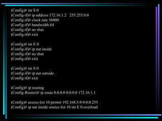 (Config)# int S 0 (Config-if)# ip address 172.16.1.2  255.255.0.0 (Config-if)# clock rate 56000 (Config-if)# bandwidth 64 (Config-if)# no shut (Config-if)# exit (Config)# int E 0 (Config-if)# ip nat inside (Config-if)# no shut (Config-if)# exit (Config)# int S 0 (Config-if)# ip nat outside (Config-if)# exit (Config)# ip routing (Config-Router)# ip route 0.0.0.0 0.0.0.0 172.16.1.1 (Config)# access-list 10 permit 192.168.5.0 0.0.0.255 (Config)# ip nat inside source list 10 int E 0 overload 