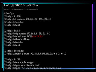 Configuration of Router A  -------------------------------- # Config t (Config)# int E 0 (Config-if)#   ip address 192.168.1.50  255.255.255.0 (Config-if)# no shut (Config-if)# exit (Config)# int S 0 (Config-if)# ip address 172.16.1.1  255.255.0.0 (Config-if)# clock rate 56000 (for DCE) (Config-if)# bandwidth 64 (Config-if)# no shut (Config-if)# exit (Config)# ip routing (Config-Router)# ip route 192.168.5.0 255.255.255.0 172.16.1.2 (Config)# int S 0 (Config-if)# encapsulation ppp (Config-if)# ppp authentication PAP (Config-if)# ppp PAP sent-username zoom password cisco 
