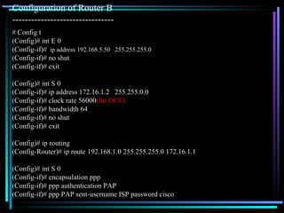 Configuration of Router B  -------------------------------- # Config t (Config)# int E 0 (Config-if)#   ip address 192.168.5.50  255.255.255.0 (Config-if)# no shut (Config-if)# exit (Config)# int S 0 (Config-if)# ip address 172.16.1.2  255.255.0.0 (Config-if)# clock rate 56000 (for DCE) (Config-if)# bandwidth 64 (Config-if)# no shut (Config-if)# exit (Config)# ip routing (Config-Router)# ip route 192.168.1.0 255.255.255.0 172.16.1.1 (Config)# int S 0 (Config-if)# encapsulation ppp (Config-if)# ppp authentication PAP (Config-if)# ppp PAP sent-username ISP password cisco 