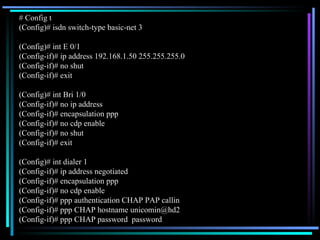 # Config t (Config)# isdn switch-type basic-net 3 (Config)# int E 0/1 (Config-if)# ip address 192.168.1.50 255.255.255.0 (Config-if)# no shut (Config-if)# exit (Config)# int Bri 1/0 (Config-if)# no ip address (Config-if)# encapsulation ppp (Config-if)# no cdp enable (Config-if)# no shut (Config-if)# exit (Config)# int dialer 1 (Config-if)# ip address negotiated (Config-if)# encapsulation ppp (Config-if)# no cdp enable (Config-if)# ppp authentication CHAP PAP callin (Config-if)# ppp CHAP hostname unicomin@hd2 (Config-if)# ppp CHAP password  password 