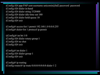 (Config-if)# ppp PAP sent-username unicomin@hd2 password  password (Config-if)# dialer in-band  (Config-if)# dialer string 3328400 (Config-if)# dialer idle-time out 180 (Config-if)# dialer hold-queue 10 (Config-if)# exit (Config)# access-list 1 permit 192.168.1.0 0.0.0.255 (Config)# dialer-list 1 protocol ip permit ((Config)# int bri 1/0 (Config-if)# dialer rotary-group 1 (Config-if)# no shut (Config-if)# exit (Config)# int dialer 1 (Config-if)# dialer-group 1 (Config-if)# exit (Config)# ip routing (Config-router)# ip route 0.0.0.0 0.0.0.0 dialer 1 2 