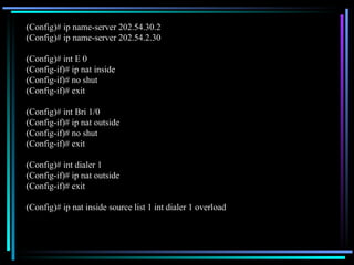 (Config)# ip name-server 202.54.30.2 (Config)# ip name-server 202.54.2.30 (Config)# int E 0 (Config-if)# ip nat inside (Config-if)# no shut (Config-if)# exit (Config)# int Bri 1/0 (Config-if)# ip nat outside (Config-if)# no shut (Config-if)# exit (Config)# int dialer 1 (Config-if)# ip nat outside (Config-if)# exit (Config)# ip nat inside source list 1 int dialer 1 overload 