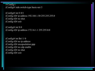 # Config t (Config)# isdn switch-type basic-net 3 (Config)# int E 0/1 (Config-if)# ip address 192.168.1.50 255.255.255.0 (Config-if)# no shut (Config-if)# exit (Config)# int S 0 (Config-if)# ip address 172.16.1.1 255.255.0.0 (Config)# int Bri 1/ 0 (Config-if)# no ip address (Config-if)# encapsulation ppp (Config-if)# no cdp enable (Config-if)# no shut (Config-if)# exit 