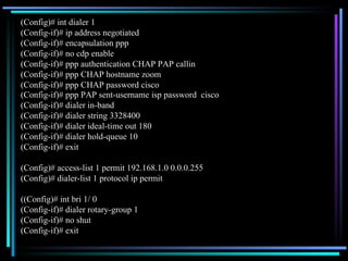 (Config)# int dialer 1 (Config-if)# ip address negotiated (Config-if)# encapsulation ppp (Config-if)# no cdp enable (Config-if)# ppp authentication CHAP PAP callin (Config-if)# ppp CHAP hostname zoom (Config-if)# ppp CHAP password cisco (Config-if)# ppp PAP sent-username isp password  cisco (Config-if)# dialer in-band  (Config-if)# dialer string 3328400 (Config-if)# dialer ideal-time out 180 (Config-if)# dialer hold-queue 10 (Config-if)# exit (Config)# access-list 1 permit 192.168.1.0 0.0.0.255 (Config)# dialer-list 1 protocol ip permit ((Config)# int bri 1/ 0 (Config-if)# dialer rotary-group 1 (Config-if)# no shut (Config-if)# exit 