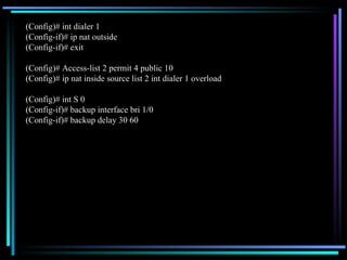(Config)# int dialer 1 (Config-if)# ip nat outside (Config-if)# exit (Config)# Access-list 2 permit 4 public 10 (Config)# ip nat inside source list 2 int dialer 1 overload (Config)# int S 0 (Config-if)# backup interface bri 1/0 (Config-if)# backup delay 30 60 