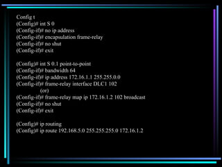 Config t (Config)# int S 0 (Config-if)# no ip address (Config-if)# encapsulation frame-relay (Config-if)# no shut (Config-if)# exit (Config)# int S 0.1 point-to-point (Config-if)# bandwidth 64 (Config-if)# ip address 172.16.1.1 255.255.0.0 (Config-if)# frame-relay interface DLC1 102 (or) (Config-if)# frame-relay map ip 172.16.1.2 102 broadcast (Config-if)# no shut (Config-if)# exit (Config)# ip routing (Config)# ip route 192.168.5.0 255.255.255.0 172.16.1.2 