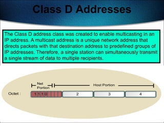 Class D Addresses

The Class D address class was created to enable multicasting in an
IP address. A multicast address is a unique network address that
directs packets with that destination address to predefined groups of
IP addresses. Therefore, a single station can simultaneously transmit
a single stream of data to multiple recipients.




                                                                 136
 