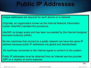 Public IP Addresses
Unique addresses are required for each device on a network.

Originally, an organization known as the Internet Network Information
Center (InterNIC) handled this procedure.

InterNIC no longer exists and has been succeeded by the Internet Assigned
Numbers Authority (IANA).

No two machines that connect to a public network can have the same IP
address because public IP addresses are global and standardized.

All machines connected to the Internet agree to conform to the system.

Public IP addresses must be obtained from an Internet service provider
(ISP) or a registry at some expense.
                                                                         144
 
