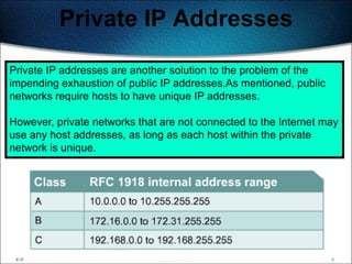 Private IP Addresses

Private IP addresses are another solution to the problem of the
impending exhaustion of public IP addresses.As mentioned, public
networks require hosts to have unique IP addresses.

However, private networks that are not connected to the Internet may
use any host addresses, as long as each host within the private
network is unique.




                                                                145
 