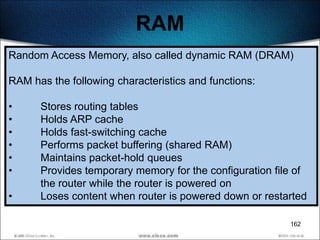 RAM
Random Access Memory, also called dynamic RAM (DRAM)

RAM has the following characteristics and functions:

•     Stores routing tables
•     Holds ARP cache
•     Holds fast-switching cache
•     Performs packet buffering (shared RAM)
•     Maintains packet-hold queues
•     Provides temporary memory for the configuration file of
      the router while the router is powered on
•     Loses content when router is powered down or restarted

                                                         162
 