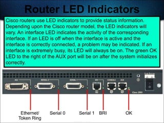 Router LED Indicators
Cisco routers use LED indicators to provide status information.
Depending upon the Cisco router model, the LED indicators will
vary. An interface LED indicates the activity of the corresponding
interface. If an LED is off when the interface is active and the
interface is correctly connected, a problem may be indicated. If an
interface is extremely busy, its LED will always be on. The green OK
LED to the right of the AUX port will be on after the system initializes
correctly.




                                                                    186
 