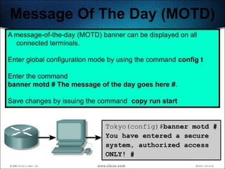 Message Of The Day (MOTD)
A message-of-the-day (MOTD) banner can be displayed on all
  connected terminals.

Enter global configuration mode by using the command config t

Enter the command
banner motd # The message of the day goes here #.

Save changes by issuing the command copy run start




                                                                200
 