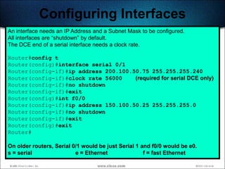 Configuring Interfaces
An interface needs an IP Address and a Subnet Mask to be configured.
All interfaces are ―shutdown‖ by default.
The DCE end of a serial interface needs a clock rate.

Router#config t
Router(config)#interface serial 0/1
Router(config-if)#ip address 200.100.50.75 255.255.255.240
Router(config-if)#clock rate 56000    (required for serial DCE only)
Router(config-if)#no shutdown
Router(config-if)#exit
Router(config)#int f0/0
Router(config-if)#ip address 150.100.50.25 255.255.255.0
Router(config-if)#no shutdown
Router(config-if)#exit
Router(config)#exit
Router#

On older routers, Serial 0/1 would be just Serial 1 and f0/0 would be e0.
s = serial                e = Ethernet               f = fast Ethernet
                                                                            203
 
