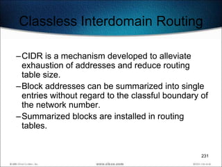 Classless Interdomain Routing

–CIDR is a mechanism developed to alleviate
 exhaustion of addresses and reduce routing
 table size.
–Block addresses can be summarized into single
 entries without regard to the classful boundary of
 the network number.
–Summarized blocks are installed in routing
 tables.


                                                 231
 