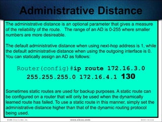 Administrative Distance
The administrative distance is an optional parameter that gives a measure
of the reliability of the route. The range of an AD is 0-255 where smaller
numbers are more desireable.

The default administrative distance when using next-hop address is 1, while
the default administrative distance when using the outgoing interface is 0.
You can statically assign an AD as follows:

     Router(config)#ip route 172.16.3.0
        255.255.255.0 172.16.4.1 130

Sometimes static routes are used for backup purposes. A static route can
be configured on a router that will only be used when the dynamically
learned route has failed. To use a static route in this manner, simply set the
administrative distance higher than that of the dynamic routing protocol
being used.                                                               239
 