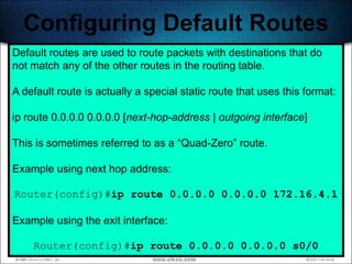 Configuring Default Routes
Default routes are used to route packets with destinations that do
not match any of the other routes in the routing table.

A default route is actually a special static route that uses this format:

ip route 0.0.0.0 0.0.0.0 [next-hop-address | outgoing interface]

This is sometimes referred to as a ―Quad-Zero‖ route.

Example using next hop address:

Router(config)#ip route 0.0.0.0 0.0.0.0 172.16.4.1

Example using the exit interface:

    Router(config)#ip route 0.0.0.0 0.0.0.0 s0/0 240
 