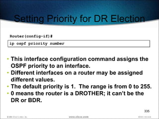 Setting Priority for DR Election
 Router(config-if)#
ip ospf priority number



• This interface configuration command assigns the
  OSPF priority to an interface.
• Different interfaces on a router may be assigned
  different values.
• The default priority is 1. The range is from 0 to 255.
• 0 means the router is a DROTHER; it can’t be the
  DR or BDR.
                                                     335
 