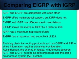 Comparing EIGRP with IGRP
IGRP and EIGRP are compatible with each other.
EIGRP offers multiprotocol support, but IGRP does not.
EIGRP and IGRP use different metric calculations.
EIGRP scales the metric of IGRP by a factor of 256.
IGRP has a maximum hop count of 255.
EIGRP has a maximum hop count limit of 224.

Enabling dissimilar routing protocols such as OSPF and RIP to
share information requires advanced configuration.
Redistribution, the sharing of routes, is automatic between
IGRP and EIGRP as long as both processes use the same
                                                            341
autonomous system (AS) number.
 