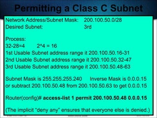 Permitting a Class C Subnet
Network Address/Subnet Mask:      200.100.50.0/28
Desired Subnet:                   3rd

Process:
32-28=4      2^4 = 16
1st Usable Subnet address range it 200.100.50.16-31
2nd Usable Subnet address range it 200.100.50.32-47
3rd Usable Subnet address range it 200.100.50.48-63

Subnet Mask is 255.255.255.240 Inverse Mask is 0.0.0.15
or subtract 200.100.50.48 from 200.100.50.63 to get 0.0.0.15

Router(config)# access-list 1 permit 200.100.50.48 0.0.0.15

(The implicit ―deny any‖ ensures that everyone else is denied.)
                                                            398
 