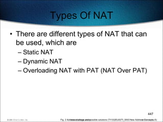 Types Of NAT
• There are different types of NAT that can
  be used, which are
  – Static NAT
  – Dynamic NAT
  – Overloading NAT with PAT (NAT Over PAT)




                                                                                                447
               Fig. 2 Address shortage and possible solutions (TI1332EU02TI_0003 New Address Concepts, 5)
 