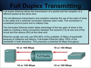 Full Duplex Transmitting
Full-duplex Ethernet allows the transmission of a packet and the reception of a
different packet at the same time.
This simultaneous transmission and reception requires the use of two pairs of wires
in the cable and a switched connection between each node. This connection is
considered point-to-point and is collision free.
The full-duplex Ethernet switch takes advantage of the two pairs of wires in the
cable by creating a direct connection between the transmit (TX) at one end of the
circuit and the receive (RX) at the other end.
Ethernet usually can only use 50%-60% of the available 10 Mbps of bandwidth
because of collisions and latency. Full-duplex Ethernet offers 100% of the
bandwidth in both directions. This produces a potential 20 Mbps throughput.




                                                                                  463
 