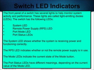 Switch LED Indicators
The front panel of a switch has several lights to help monitor system
activity and performance. These lights are called light-emitting diodes
(LEDs). The switch has the following LEDs:

•       System LED
•       Remote Power Supply (RPS) LED
•       Port Mode LED
•       Port Status LEDs

The System LED shows whether the system is receiving power and
functioning correctly.

The RPS LED indicates whether or not the remote power supply is in use.

The Mode LEDs indicate the current state of the Mode button.

The Port Status LEDs have different meanings, depending on the current
value of the Mode LED.                                              491
 