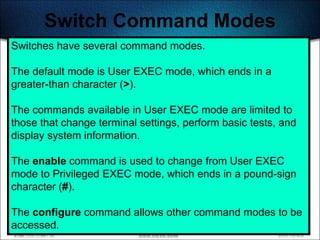 Switch Command Modes
Switches have several command modes.

The default mode is User EXEC mode, which ends in a
greater-than character (>).

The commands available in User EXEC mode are limited to
those that change terminal settings, perform basic tests, and
display system information.

The enable command is used to change from User EXEC
mode to Privileged EXEC mode, which ends in a pound-sign
character (#).

The configure command allows other command modes to be
accessed.                                           495
 
