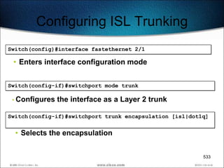 Configuring ISL Trunking
Switch(config)#interface fastethernet 2/1

 • Enters interface configuration mode


Switch(config-if)#switchport mode trunk

 • Configures   the interface as a Layer 2 trunk

Switch(config-if)#switchport trunk encapsulation [isl|dot1q]


  • Selects the encapsulation


                                                          533
 