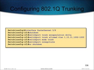 Configuring 802.1Q Trunking


Switch(config)#interface fastethernet 5/8
Switch(config-if)#shutdown
Switch(config-if)#switchport trunk encapsulation dot1q
Switch(config-if)#switchport trunk allowed vlan 1,15,11,1002-1005
Switch(config-if)#switchport mode trunk
Switch(config-if)#switchport nonegotiate
Switch(config-if)#no shutdown




                                                                    536
 