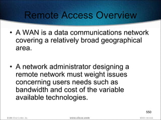 Remote Access Overview
• A WAN is a data communications network
  covering a relatively broad geographical
  area.

• A network administrator designing a
  remote network must weight issues
  concerning users needs such as
  bandwidth and cost of the variable
  available technologies.
                                         550
 