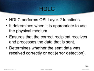 HDLC
• HDLC performs OSI Layer-2 functions.
• It determines when it is appropriate to use
  the physical medium.
• Ensures that the correct recipient receives
  and processes the data that is sent.
• Determines whether the sent data was
  received correctly or not (error detection).

                                            560
 