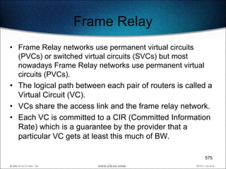Frame Relay
• Frame Relay networks use permanent virtual circuits
  (PVCs) or switched virtual circuits (SVCs) but most
  nowadays Frame Relay networks use permanent virtual
  circuits (PVCs).
• The logical path between each pair of routers is called a
  Virtual Circuit (VC).
• VCs share the access link and the frame relay network.
• Each VC is committed to a CIR (Committed Information
  Rate) which is a guarantee by the provider that a
  particular VC gets at least this much of BW.

                                                        575
 