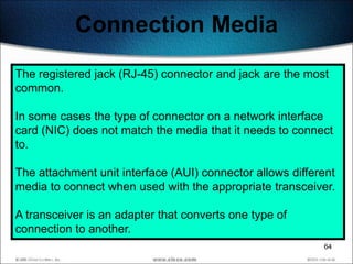 Connection Media
The registered jack (RJ-45) connector and jack are the most
common.

In some cases the type of connector on a network interface
card (NIC) does not match the media that it needs to connect
to.

The attachment unit interface (AUI) connector allows different
media to connect when used with the appropriate transceiver.

A transceiver is an adapter that converts one type of
connection to another.
                                                           64
 