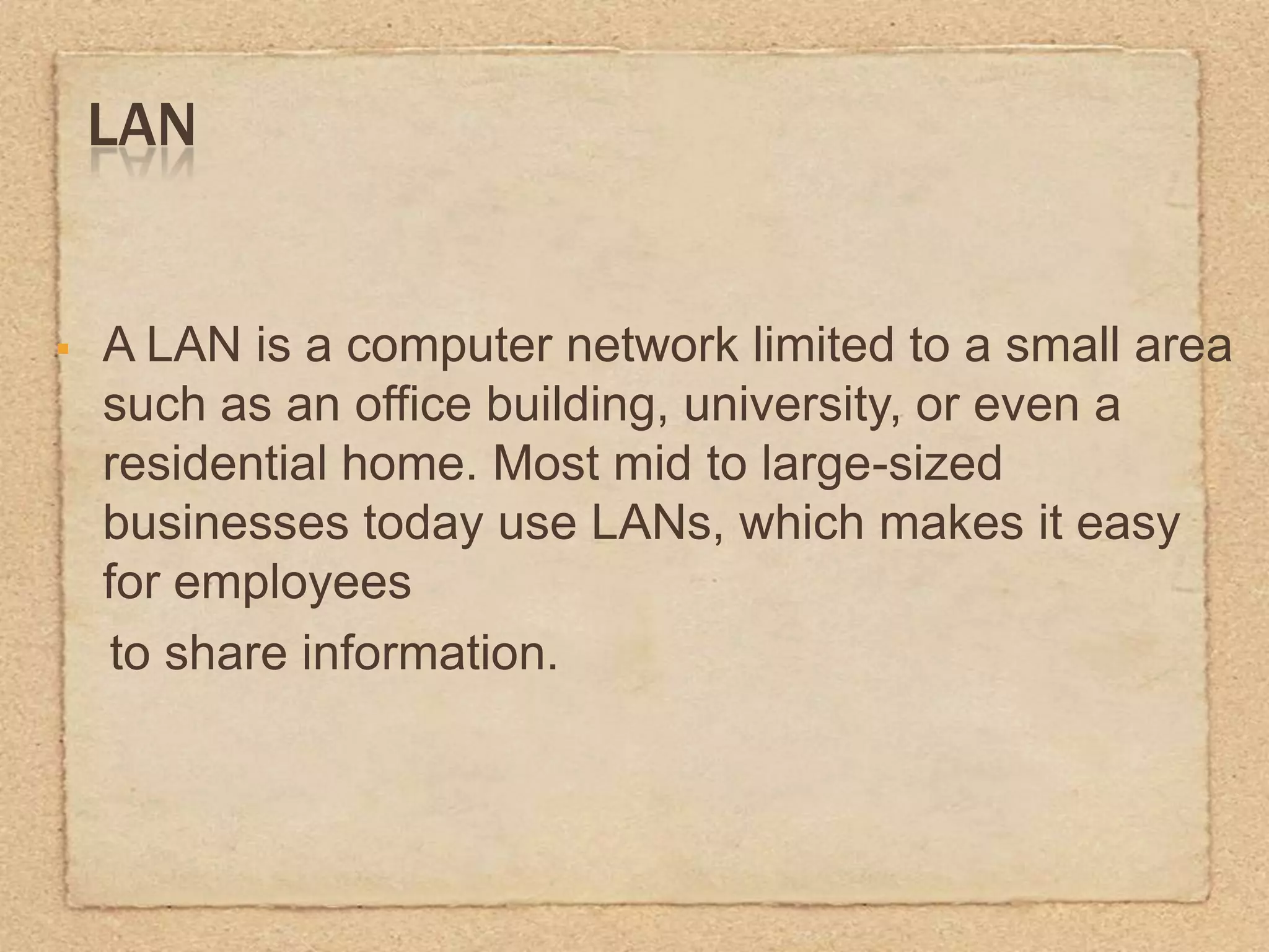 LAN
A LAN is a computer network limited to a small area
such as an office building, university, or even a
residential home. Most mid to large-sized
businesses today use LANs, which makes it easy
for employees
to share information.
