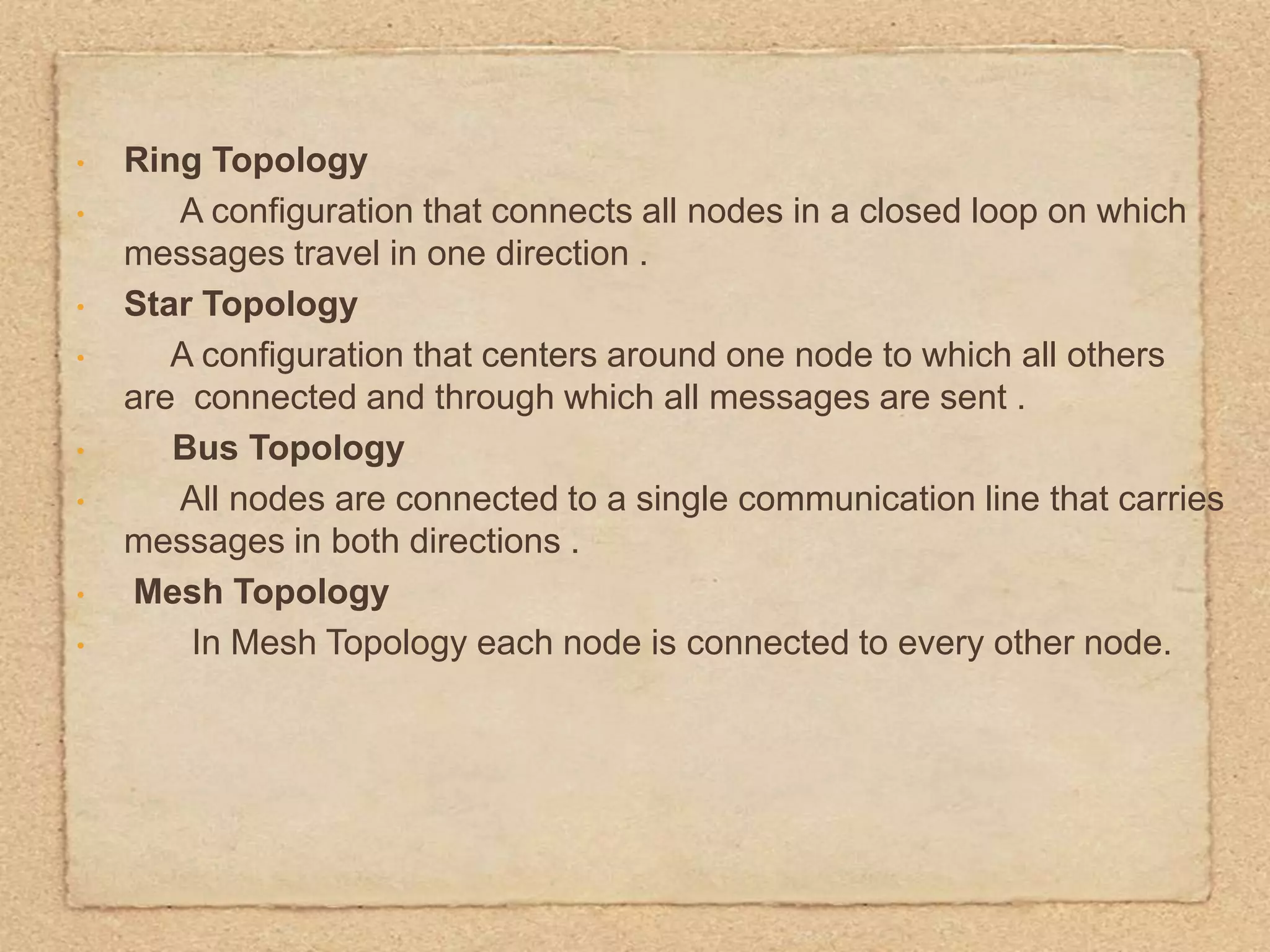 •
•
•
•
•
•
•
•
Ring Topology
A configuration that connects all nodes in a closed loop on which
messages travel in one direction .
Star Topology
A configuration that centers around one node to which all others
are connected and through which all messages are sent .
Bus Topology
All nodes are connected to a single communication line that carries
messages in both directions .
Mesh Topology
In Mesh Topology each node is connected to every other node.