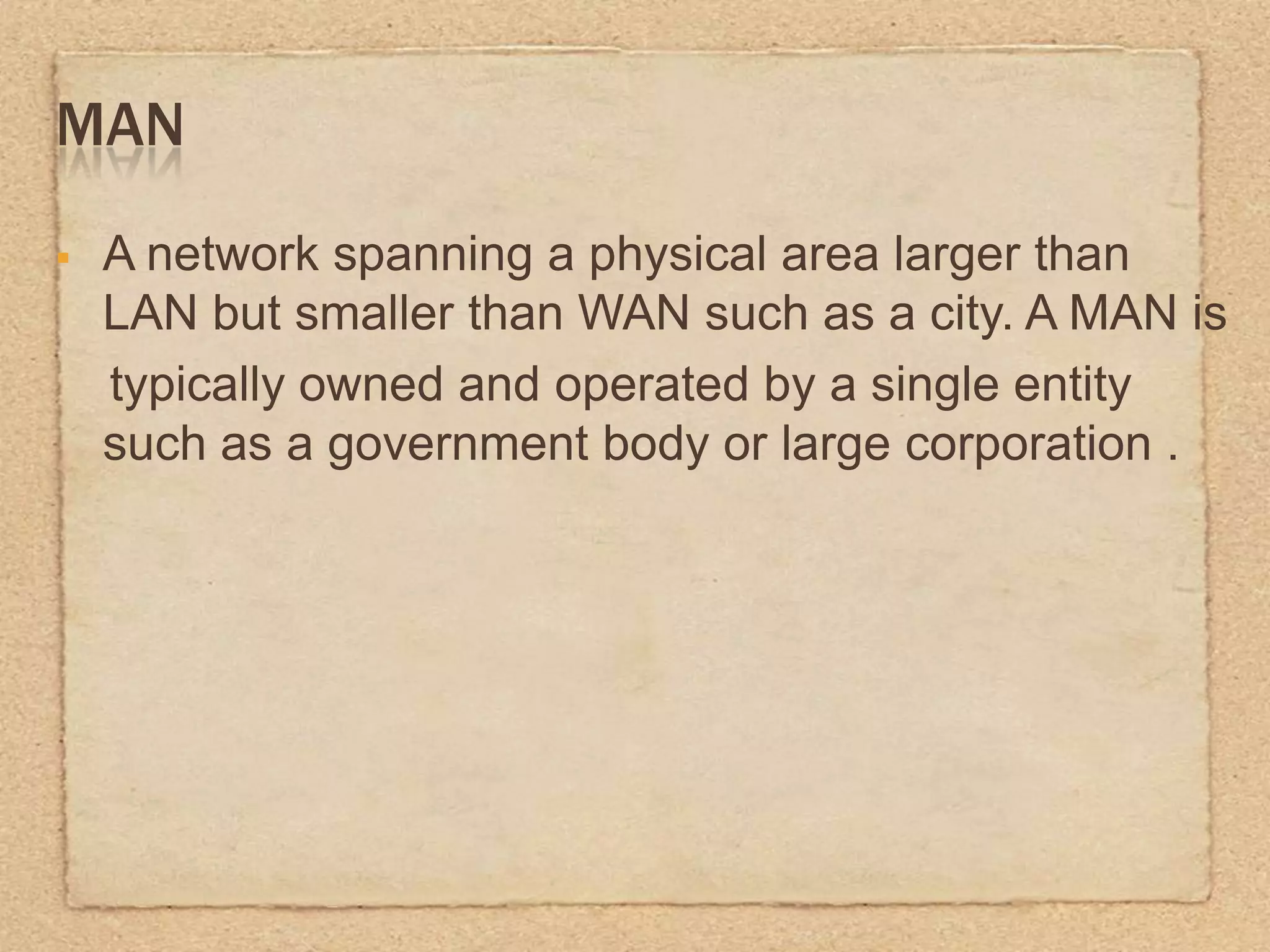 MAN
A network spanning a physical area larger than
LAN but smaller than WAN such as a city. A MAN is
typically owned and operated by a single entity
such as a government body or large corporation .
