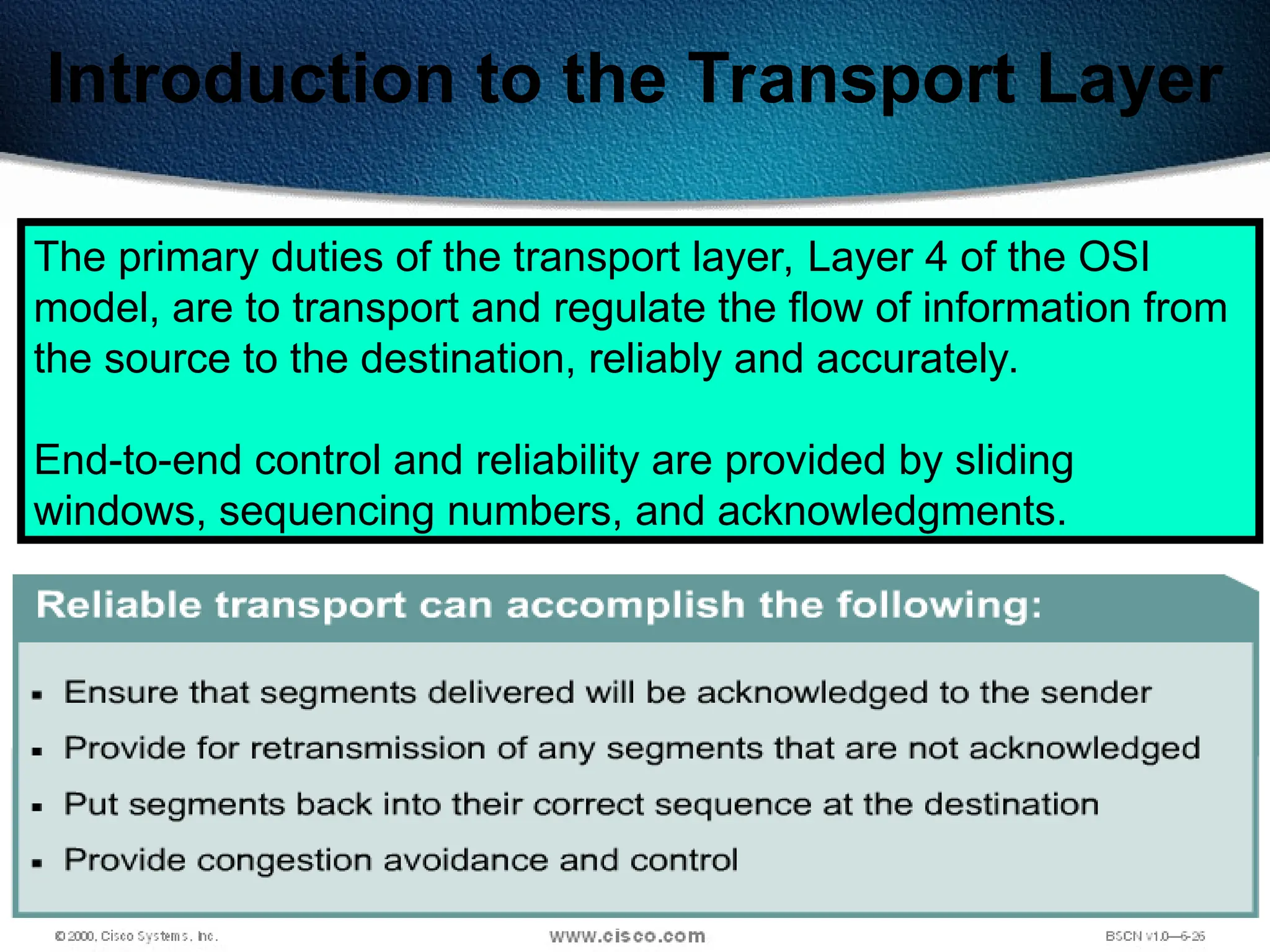 107
Introduction to the Transport Layer
The primary duties of the transport layer, Layer 4 of the OSI
model, are to transport and regulate the flow of information from
the source to the destination, reliably and accurately.
End-to-end control and reliability are provided by sliding
windows, sequencing numbers, and acknowledgments.
 