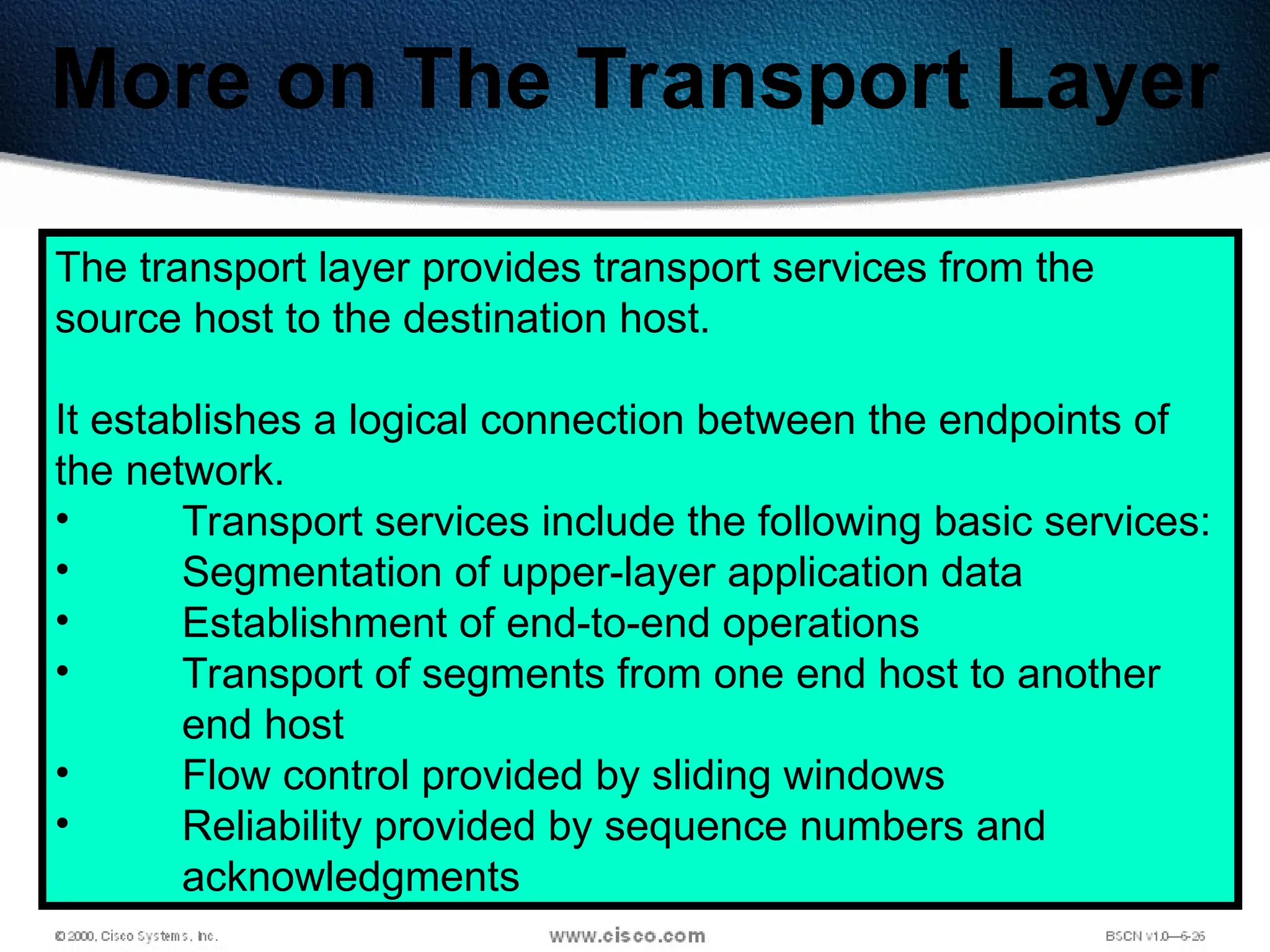 108
More on The Transport Layer
The transport layer provides transport services from the
source host to the destination host.
It establishes a logical connection between the endpoints of
the network.
• Transport services include the following basic services:
• Segmentation of upper-layer application data
• Establishment of end-to-end operations
• Transport of segments from one end host to another
end host
• Flow control provided by sliding windows
• Reliability provided by sequence numbers and
acknowledgments
 