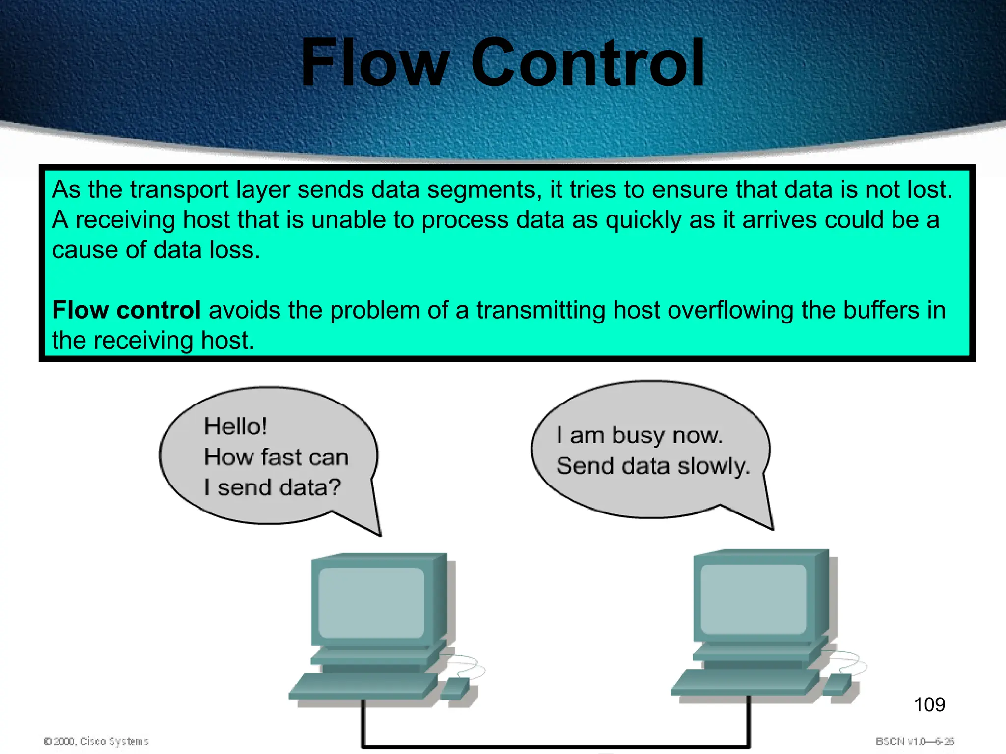 109
Flow Control
As the transport layer sends data segments, it tries to ensure that data is not lost.
A receiving host that is unable to process data as quickly as it arrives could be a
cause of data loss.
Flow control avoids the problem of a transmitting host overflowing the buffers in
the receiving host.
 