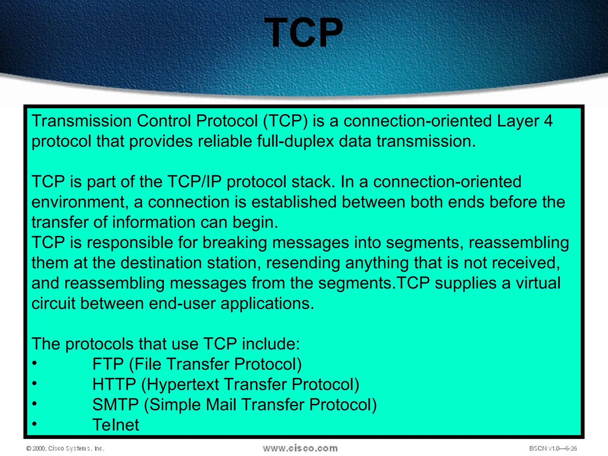 115
TCP
Transmission Control Protocol (TCP) is a connection-oriented Layer 4
protocol that provides reliable full-duplex data transmission.
TCP is part of the TCP/IP protocol stack. In a connection-oriented
environment, a connection is established between both ends before the
transfer of information can begin.
TCP is responsible for breaking messages into segments, reassembling
them at the destination station, resending anything that is not received,
and reassembling messages from the segments.TCP supplies a virtual
circuit between end-user applications.
The protocols that use TCP include:
• FTP (File Transfer Protocol)
• HTTP (Hypertext Transfer Protocol)
• SMTP (Simple Mail Transfer Protocol)
• Telnet
 