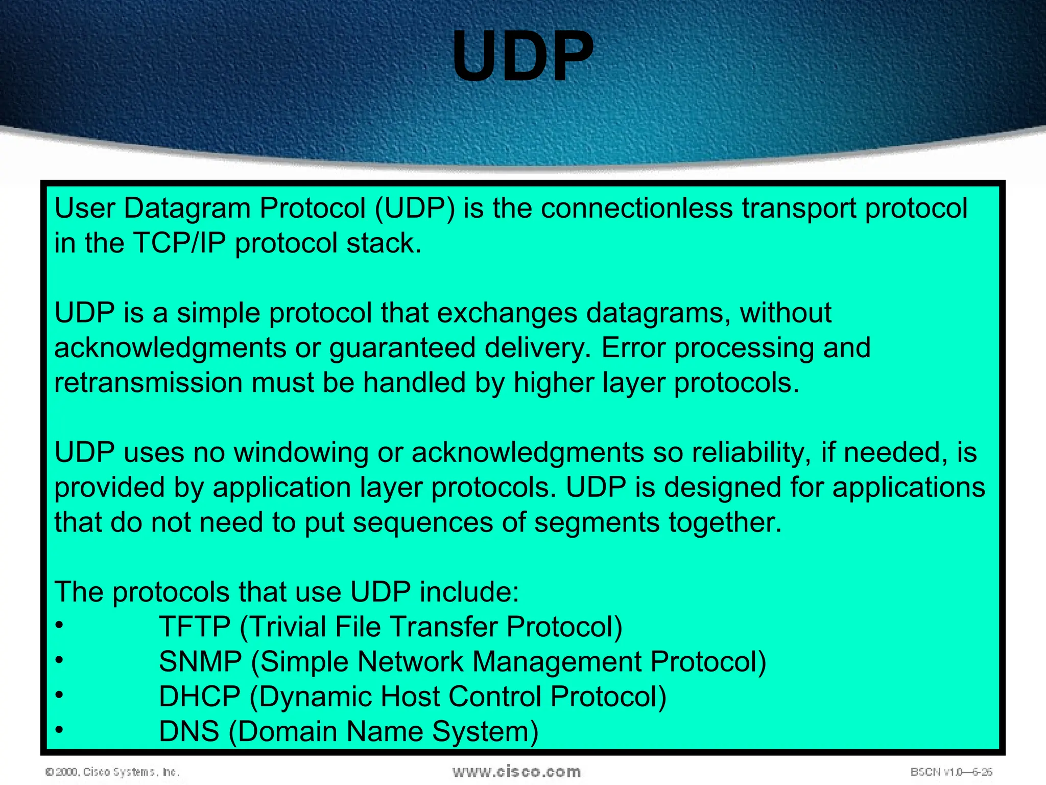 117
UDP
User Datagram Protocol (UDP) is the connectionless transport protocol
in the TCP/IP protocol stack.
UDP is a simple protocol that exchanges datagrams, without
acknowledgments or guaranteed delivery. Error processing and
retransmission must be handled by higher layer protocols.
UDP uses no windowing or acknowledgments so reliability, if needed, is
provided by application layer protocols. UDP is designed for applications
that do not need to put sequences of segments together.
The protocols that use UDP include:
• TFTP (Trivial File Transfer Protocol)
• SNMP (Simple Network Management Protocol)
• DHCP (Dynamic Host Control Protocol)
• DNS (Domain Name System)
 