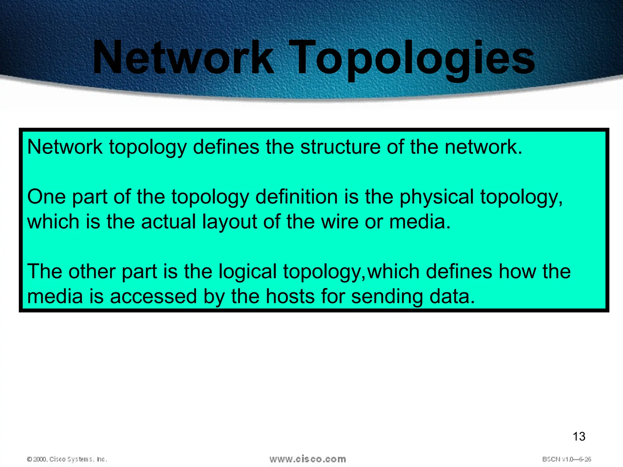 13
Network Topologies
Network topology defines the structure of the network.
One part of the topology definition is the physical topology,
which is the actual layout of the wire or media.
The other part is the logical topology,which defines how the
media is accessed by the hosts for sending data.
 