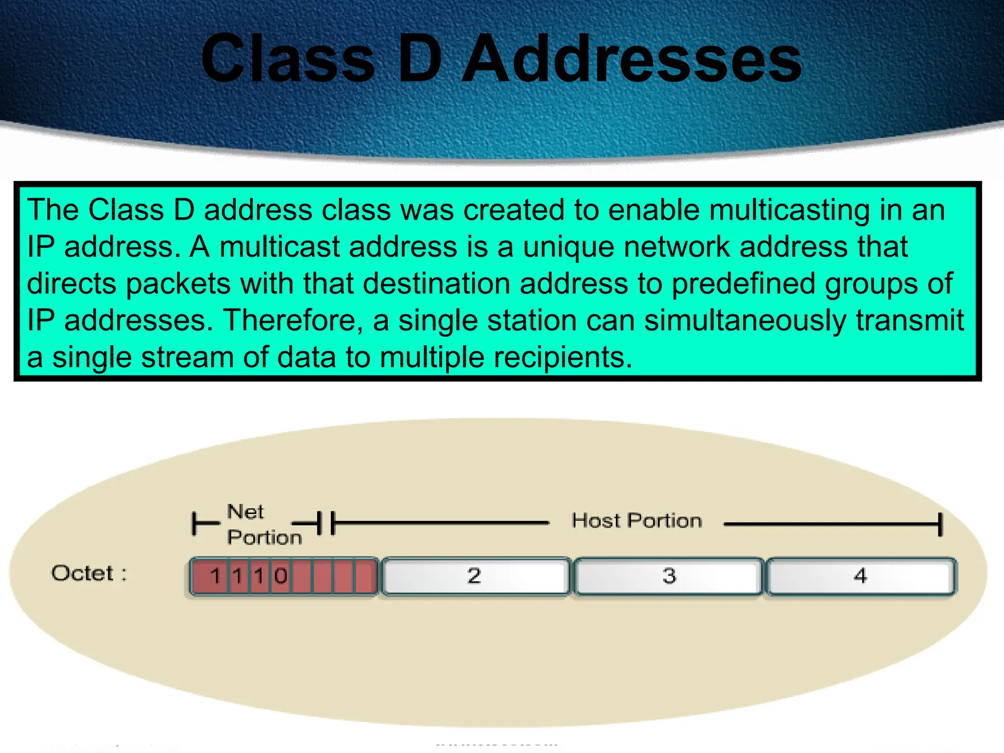 136
Class D Addresses
The Class D address class was created to enable multicasting in an
IP address. A multicast address is a unique network address that
directs packets with that destination address to predefined groups of
IP addresses. Therefore, a single station can simultaneously transmit
a single stream of data to multiple recipients.
 