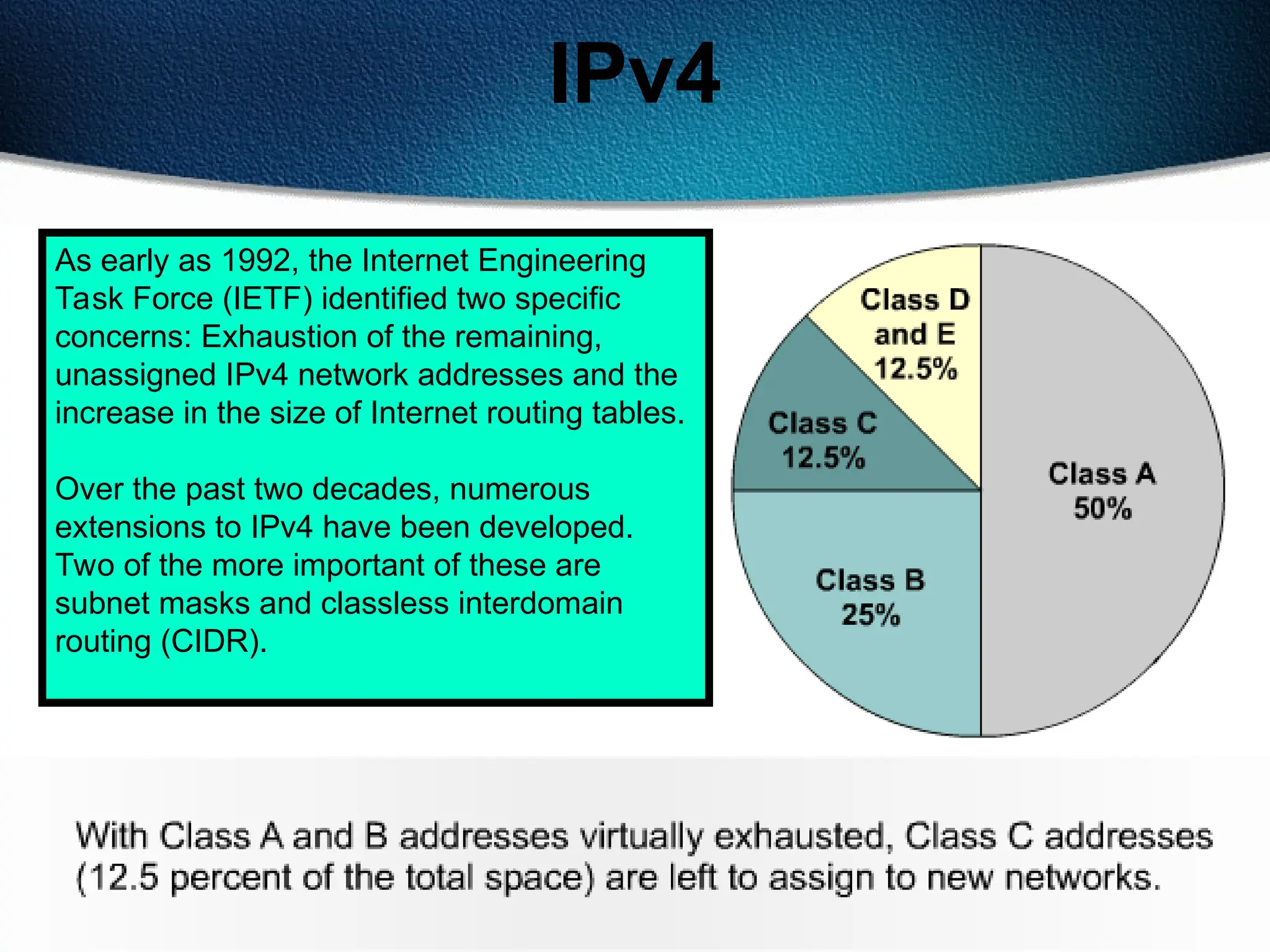 139
IPv4
As early as 1992, the Internet Engineering
Task Force (IETF) identified two specific
concerns: Exhaustion of the remaining,
unassigned IPv4 network addresses and the
increase in the size of Internet routing tables.
Over the past two decades, numerous
extensions to IPv4 have been developed.
Two of the more important of these are
subnet masks and classless interdomain
routing (CIDR).
 